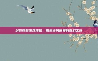 剑影聊斋游戏攻略，探索古风世界的奇幻之旅