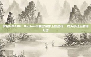 掌握NBA2K Online中的欧洲步上篮技巧，成为球场上的得分王