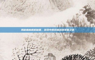 揭秘格林机枪秘籍，游戏中的终极武器掌握之道