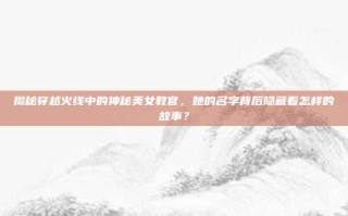 揭秘穿越火线中的神秘美女教官，她的名字背后隐藏着怎样的故事？