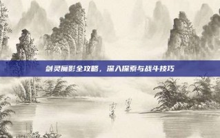 剑灵魔影全攻略，深入探索与战斗技巧