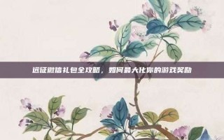 远征微信礼包全攻略，如何最大化你的游戏奖励