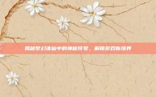 揭秘梦幻诛仙中的神秘符号，解锁游戏新境界