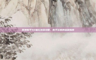 原神新手40抽礼包码攻略，新手玩家的福利指南