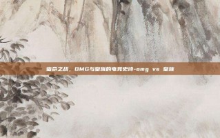 宿命之战，OMG与皇族的电竞史诗-omg vs 皇族