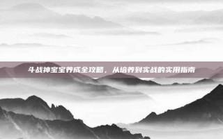 斗战神宝宝养成全攻略，从培养到实战的实用指南