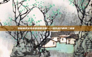 揭秘神武龙女中的绝世资质——提升战力的不二法宝
