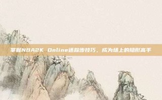 掌握NBA2K Online迷踪步技巧，成为场上的隐形高手