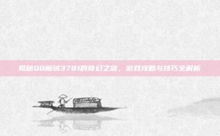 揭秘QQ魔域3781的奇幻之旅，游戏攻略与技巧全解析