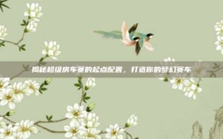 揭秘超级房车赛的起点配置，打造你的梦幻赛车