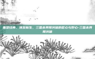 重塑经典，焕发新生，三国杀界限突破的匠心与野心-三国杀界限突破