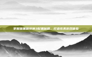 掌握暗黑破坏神3配置秘籍，打造完美游戏体验