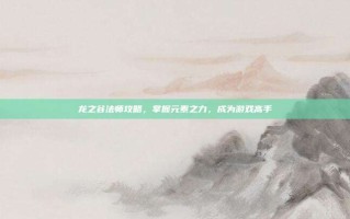 龙之谷法师攻略，掌握元素之力，成为游戏高手
