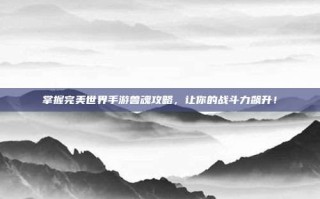 掌握完美世界手游兽魂攻略，让你的战斗力飙升！
