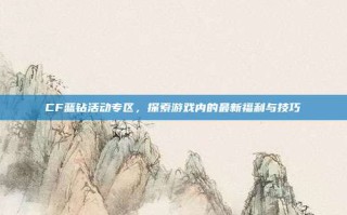 CF蓝钻活动专区，探索游戏内的最新福利与技巧