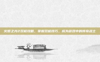 火炬之光2双枪攻略，掌握双枪技巧，成为游戏中的传奇战士
