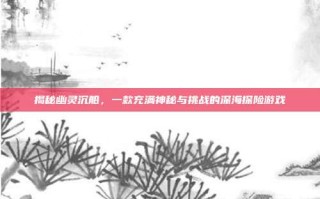 揭秘幽灵沉船，一款充满神秘与挑战的深海探险游戏