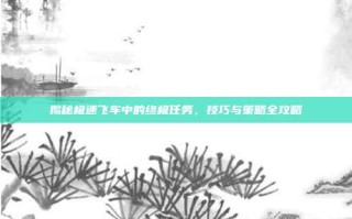 揭秘极速飞车中的终极任务，技巧与策略全攻略