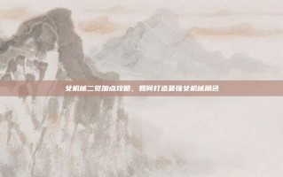 女机械二觉加点攻略，如何打造最强女机械角色