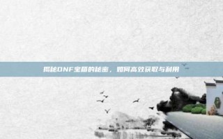 揭秘DNF宝箱的秘密，如何高效获取与利用