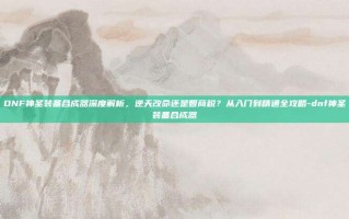 DNF神圣装备合成器深度解析，逆天改命还是智商税？从入门到精通全攻略-dnf神圣装备合成器