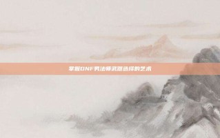 掌握DNF男法师武器选择的艺术