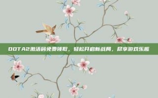 DOTA2激活码免费领取，轻松开启新战局，尽享游戏乐趣