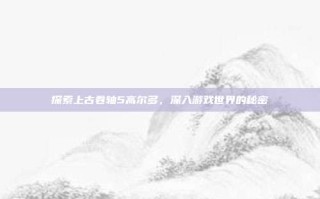 探索上古卷轴5高尔多，深入游戏世界的秘密