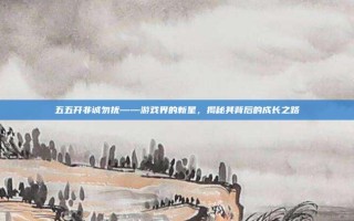 五五开非诚勿扰——游戏界的新星，揭秘其背后的成长之路