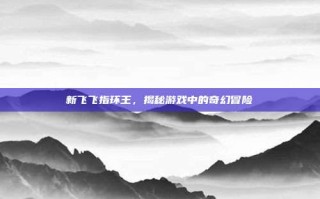 新飞飞指环王，揭秘游戏中的奇幻冒险