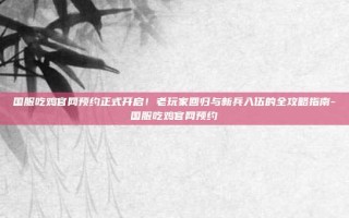 国服吃鸡官网预约正式开启！老玩家回归与新兵入伍的全攻略指南-国服吃鸡官网预约