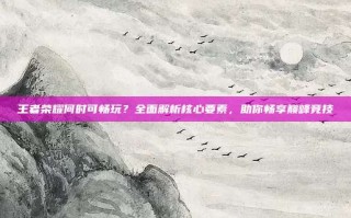 王者荣耀何时可畅玩？全面解析核心要素，助你畅享巅峰竞技