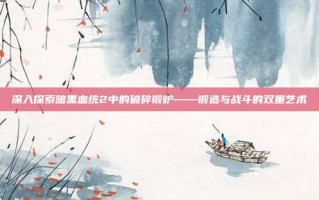 深入探索暗黑血统2中的破碎锻炉——锻造与战斗的双重艺术