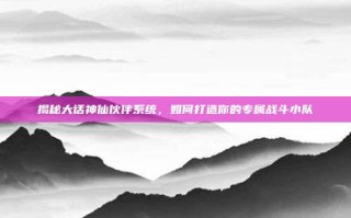 揭秘大话神仙伙伴系统，如何打造你的专属战斗小队