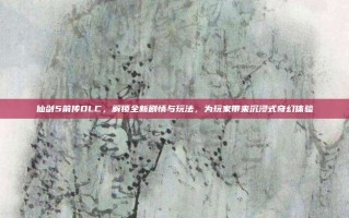 仙剑5前传DLC，解锁全新剧情与玩法，为玩家带来沉浸式奇幻体验
