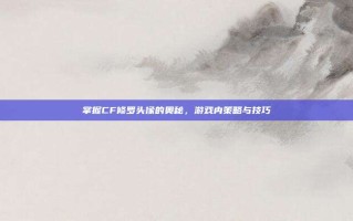 掌握CF修罗头像的奥秘，游戏内策略与技巧