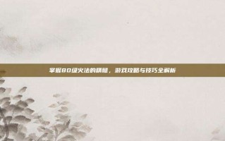 掌握80级火法的精髓，游戏攻略与技巧全解析