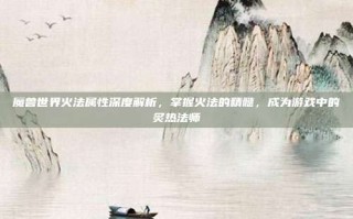 魔兽世界火法属性深度解析，掌握火法的精髓，成为游戏中的炙热法师