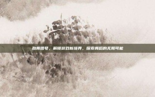 劲舞团号，解锁游戏新境界，探索舞蹈的无限可能