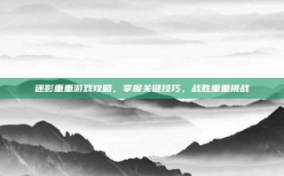 迷影重重游戏攻略，掌握关键技巧，战胜重重挑战