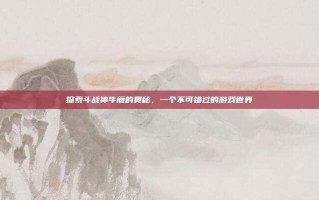探索斗战神牛魔的奥秘，一个不可错过的游戏世界