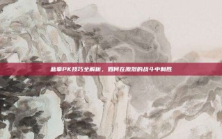 蓝拳PK技巧全解析，如何在激烈的战斗中制胜