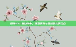 原神KFC联动城市，探索美食与冒险的完美结合
