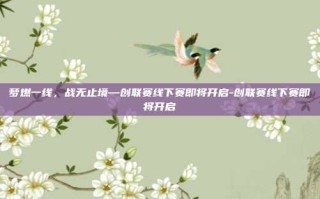 梦燃一线，战无止境—创联赛线下赛即将开启-创联赛线下赛即将开启