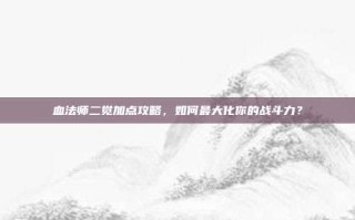 血法师二觉加点攻略，如何最大化你的战斗力？