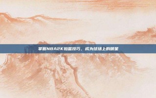 掌握NBA2K扣篮技巧，成为球场上的明星