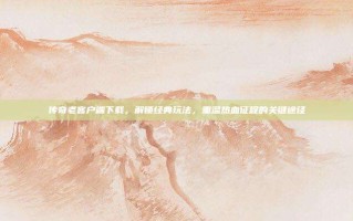 传奇老客户端下载，解锁经典玩法，重温热血征程的关键途径