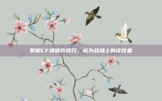 掌握CF爆破兵技巧，成为战场上的佼佼者