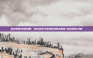 恐龙危机1终极攻略，孤岛求生与绝境反杀的全解析-恐龙危机1攻略