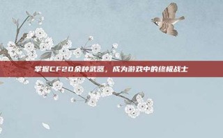 掌握CF20余种武器，成为游戏中的终极战士